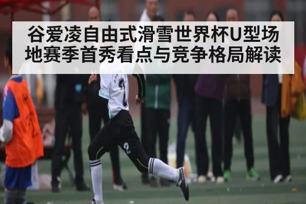 谷爱凌自由式滑雪世界杯U型场地赛季首秀看点与竞争格局解读